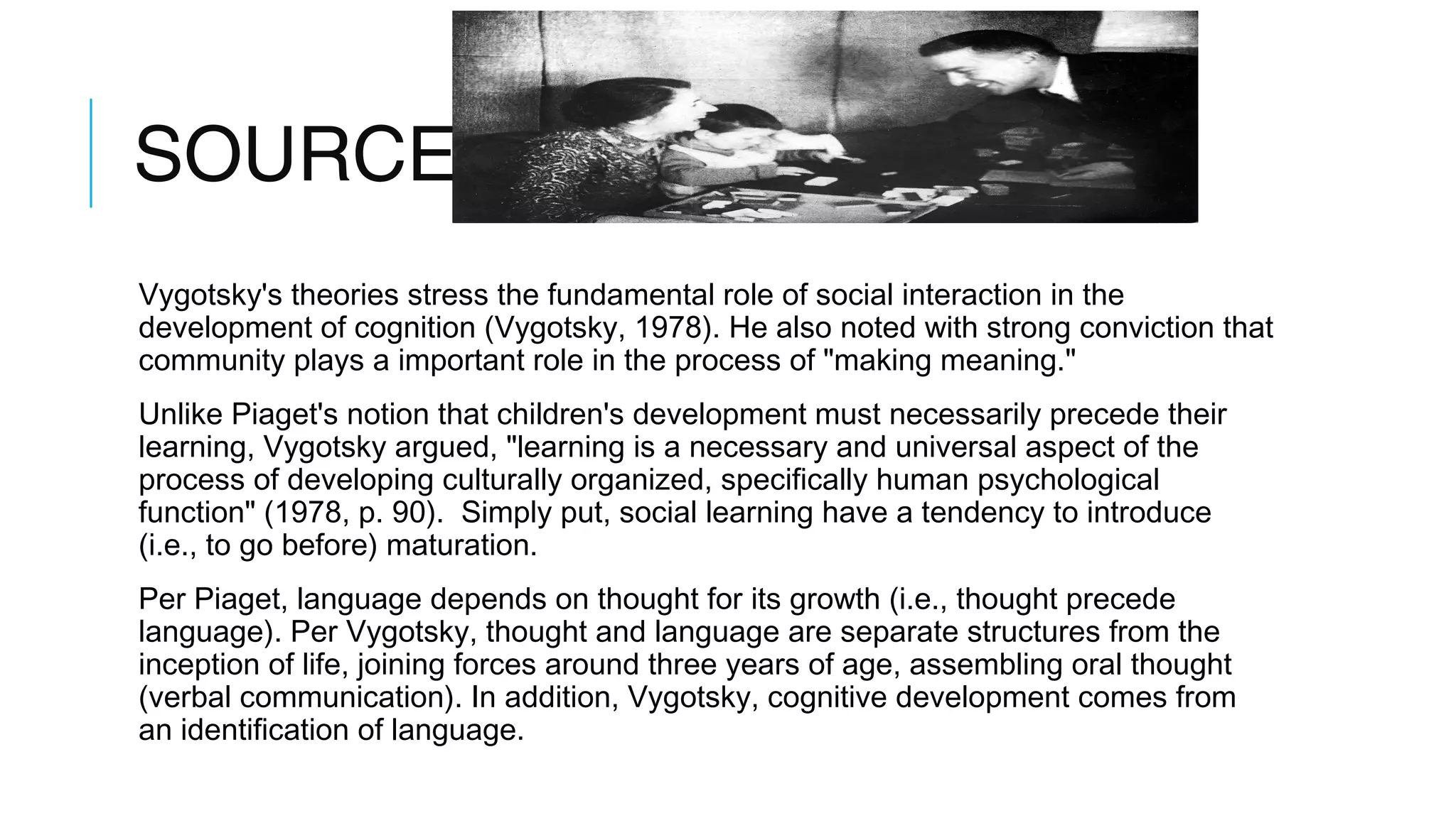 SOURCE 3
Vygotsky's theories stress the fundamental role of social interaction in the
development of cognition (Vygotsky, 1978). He also noted with strong conviction that
community plays a important role in the process of "making meaning."
Unlike Piaget's notion that children's development must necessarily precede their
learning, Vygotsky argued, "learning is a necessary and universal aspect of the
process of developing culturally organized, specifically human psychological
function" (1978, p. 90). Simply put, social learning have a tendency to introduce
(i.e., to go before) maturation.
Per Piaget, language depends on thought for its growth (i.e., thought precede
language). Per Vygotsky, thought and language are separate structures from the
inception of life, joining forces around three years of age, assembling oral thought
(verbal communication). In addition, Vygotsky, cognitive development comes from
an identification of language.
 