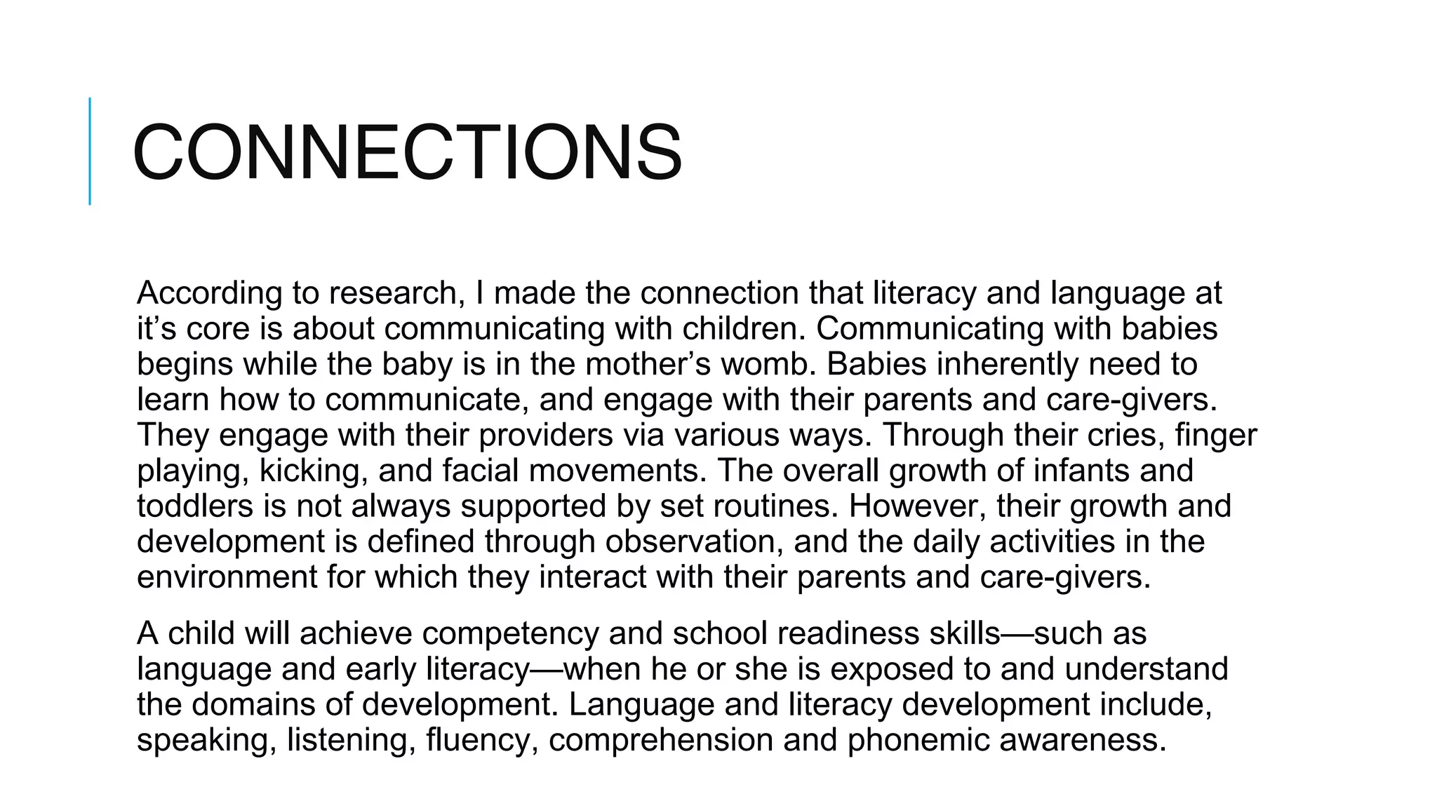 CONNECTIONS
According to research, I made the connection that literacy and language at
it’s core is about communicating with children. Communicating with babies
begins while the baby is in the mother’s womb. Babies inherently need to
learn how to communicate, and engage with their parents and care-givers.
They engage with their providers via various ways. Through their cries, finger
playing, kicking, and facial movements. The overall growth of infants and
toddlers is not always supported by set routines. However, their growth and
development is defined through observation, and the daily activities in the
environment for which they interact with their parents and care-givers.
A child will achieve competency and school readiness skills—such as
language and early literacy—when he or she is exposed to and understand
the domains of development. Language and literacy development include,
speaking, listening, fluency, comprehension and phonemic awareness.
 