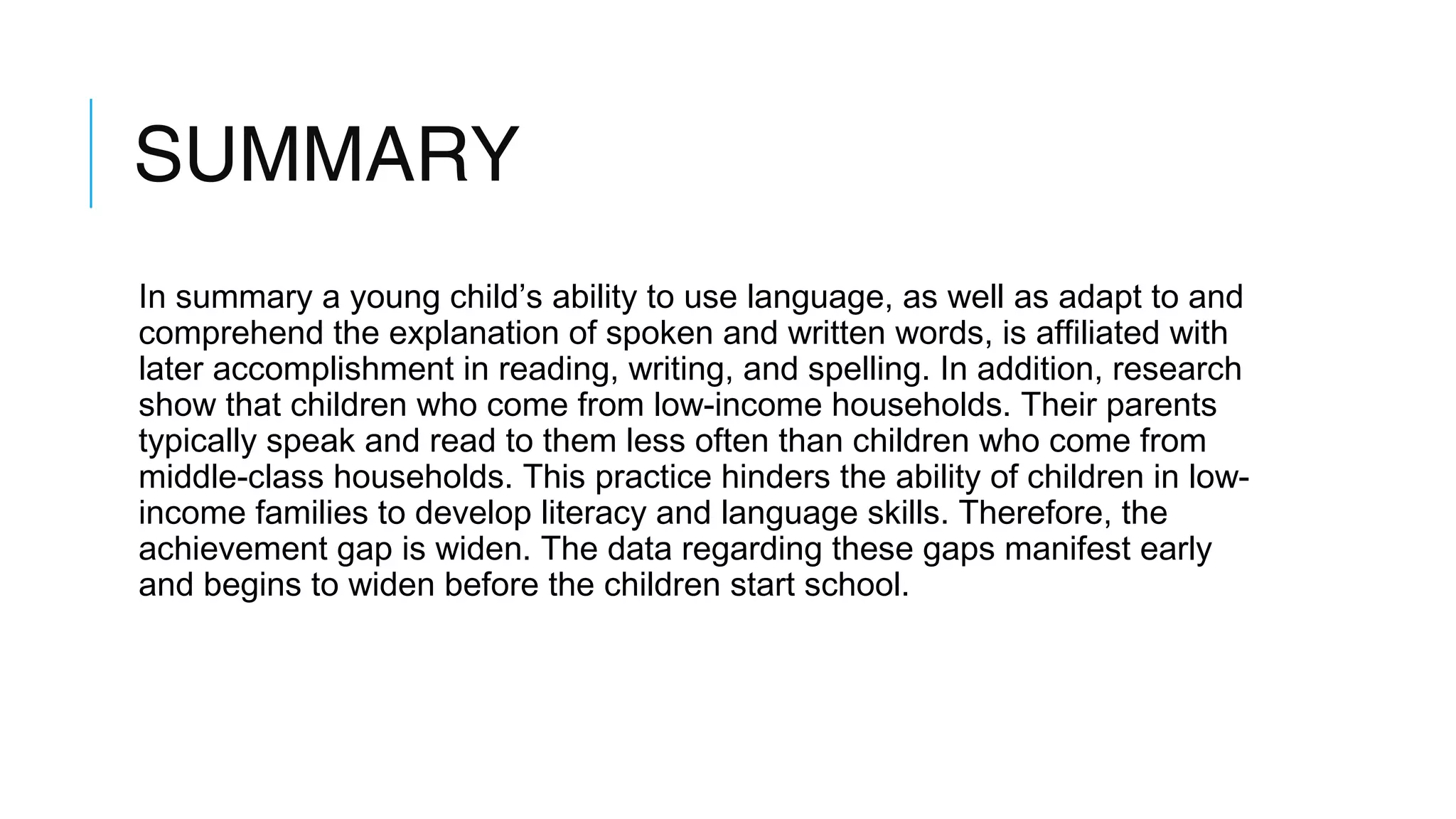 SUMMARY
In summary a young child’s ability to use language, as well as adapt to and
comprehend the explanation of spoken and written words, is affiliated with
later accomplishment in reading, writing, and spelling. In addition, research
show that children who come from low-income households. Their parents
typically speak and read to them less often than children who come from
middle-class households. This practice hinders the ability of children in low-
income families to develop literacy and language skills. Therefore, the
achievement gap is widen. The data regarding these gaps manifest early
and begins to widen before the children start school.
 