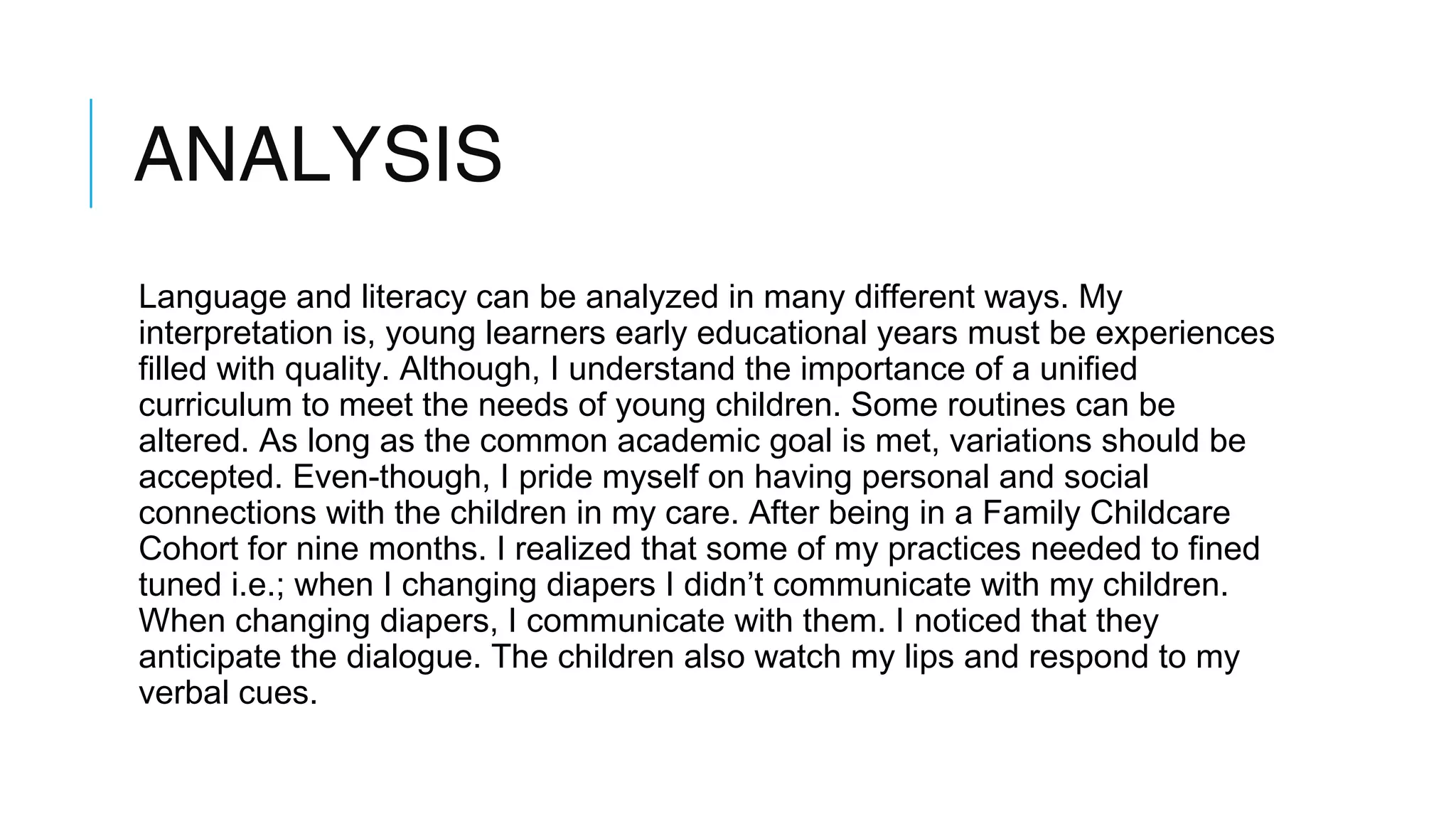 ANALYSIS
Language and literacy can be analyzed in many different ways. My
interpretation is, young learners early educational years must be experiences
filled with quality. Although, I understand the importance of a unified
curriculum to meet the needs of young children. Some routines can be
altered. As long as the common academic goal is met, variations should be
accepted. Even-though, I pride myself on having personal and social
connections with the children in my care. After being in a Family Childcare
Cohort for nine months. I realized that some of my practices needed to fined
tuned i.e.; when I changing diapers I didn’t communicate with my children.
When changing diapers, I communicate with them. I noticed that they
anticipate the dialogue. The children also watch my lips and respond to my
verbal cues.
 