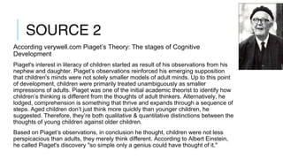 SOURCE 2
According verywell.com Piaget’s Theory: The stages of Cognitive
Development
Piaget's interest in literacy of children started as result of his observations from his
nephew and daughter. Piaget’s observations reinforced his emerging supposition
that children's minds were not solely smaller models of adult minds. Up to this point
of development, children were primarily treated unambiguously as smaller
impressions of adults. Piaget was one of the initial academic theorist to identify how
children’s thinking is different from the thoughts of adult thinkers. Alternatively, he
lodged, comprehension is something that thrive and expands through a sequence of
steps. Aged children don’t just think more quickly than younger children, he
suggested. Therefore, they’re both qualitative & quantitative distinctions between the
thoughts of young children against older children.
Based on Piaget’s observations, in conclusion he thought, children were not less
perspicacious than adults, they merely think different. According to Albert Einstein,
he called Piaget's discovery "so simple only a genius could have thought of it."
 