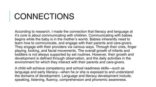CONNECTIONS
According to research, I made the connection that literacy and language at
it’s core is about communicating with children. Communicating with babies
begins while the baby is in the mother’s womb. Babies inherently need to
learn how to communicate, and engage with their parents and care-givers.
They engage with their providers via various ways. Through their cries, finger
playing, kicking, and facial movements. The overall growth of infants and
toddlers is not always supported by set routines. However, their growth and
development is defined through observation, and the daily activities in the
environment for which they interact with their parents and care-givers.
A child will achieve competency and school readiness skills—such as
language and early literacy—when he or she is exposed to and understand
the domains of development. Language and literacy development include,
speaking, listening, fluency, comprehension and phonemic awareness.
 