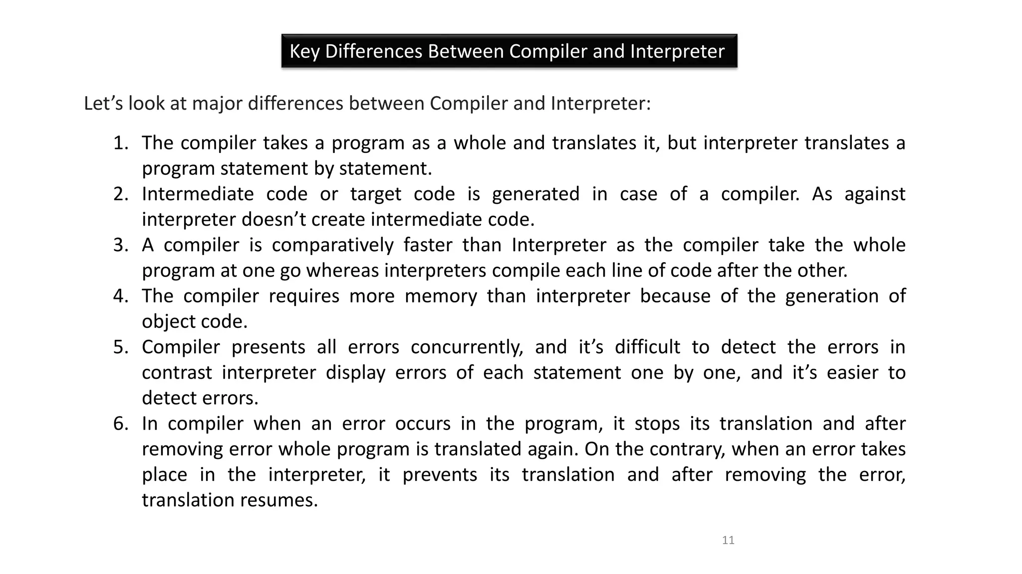 Key Differences Between Compiler and Interpreter
Let’s look at major differences between Compiler and Interpreter:
1. The compiler takes a program as a whole and translates it, but interpreter translates a
program statement by statement.
2. Intermediate code or target code is generated in case of a compiler. As against
interpreter doesn’t create intermediate code.
3. A compiler is comparatively faster than Interpreter as the compiler take the whole
program at one go whereas interpreters compile each line of code after the other.
4. The compiler requires more memory than interpreter because of the generation of
object code.
5. Compiler presents all errors concurrently, and it’s difficult to detect the errors in
contrast interpreter display errors of each statement one by one, and it’s easier to
detect errors.
6. In compiler when an error occurs in the program, it stops its translation and after
removing error whole program is translated again. On the contrary, when an error takes
place in the interpreter, it prevents its translation and after removing the error,
translation resumes.
11
 