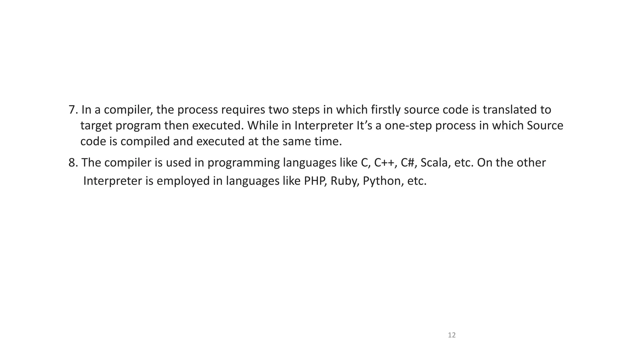 7. In a compiler, the process requires two steps in which firstly source code is translated to
target program then executed. While in Interpreter It’s a one-step process in which Source
code is compiled and executed at the same time.
8. The compiler is used in programming languages like C, C++, C#, Scala, etc. On the other
Interpreter is employed in languages like PHP, Ruby, Python, etc.
12
 