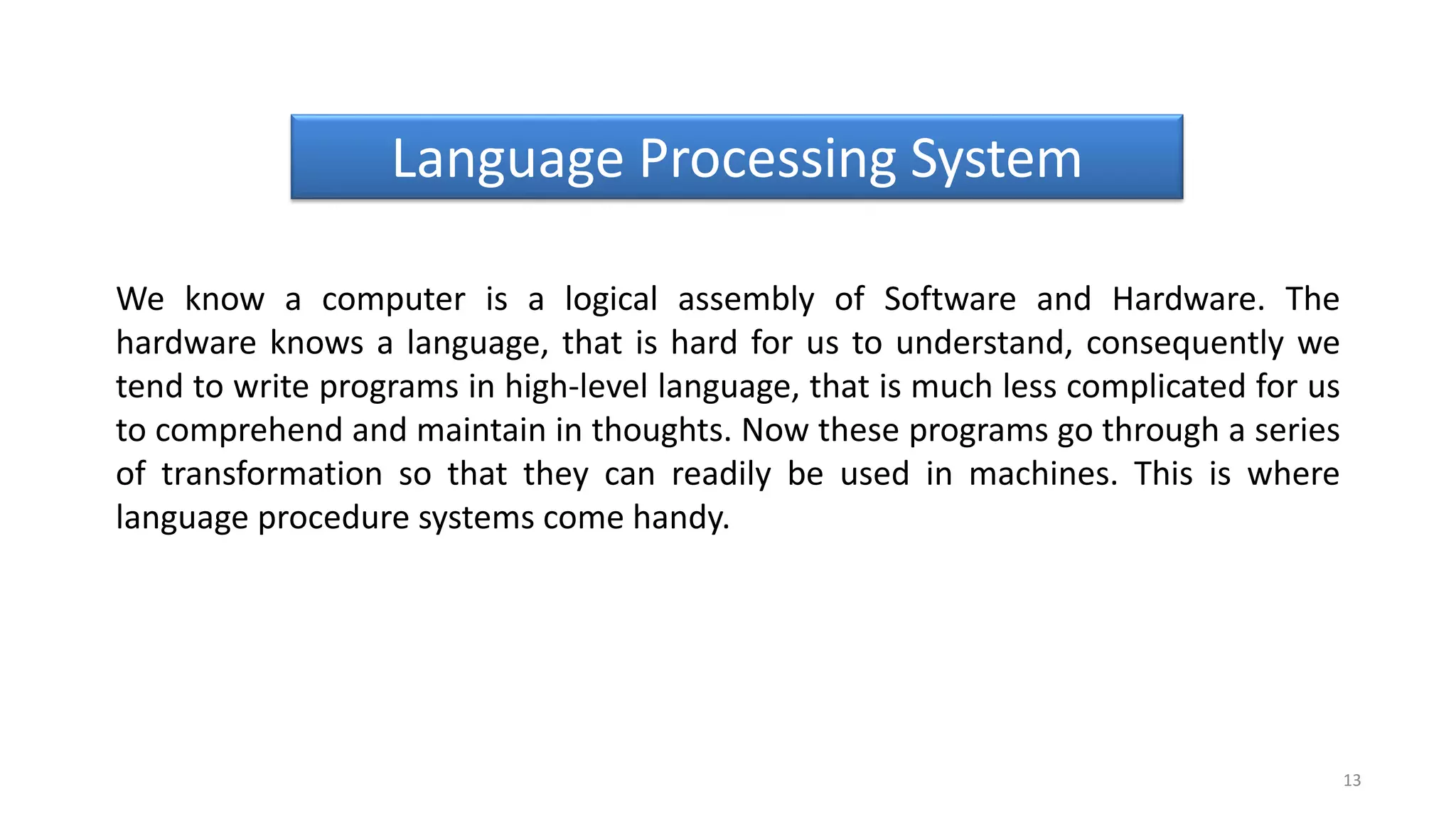 We know a computer is a logical assembly of Software and Hardware. The
hardware knows a language, that is hard for us to understand, consequently we
tend to write programs in high-level language, that is much less complicated for us
to comprehend and maintain in thoughts. Now these programs go through a series
of transformation so that they can readily be used in machines. This is where
language procedure systems come handy.
13
Language Processing System
 