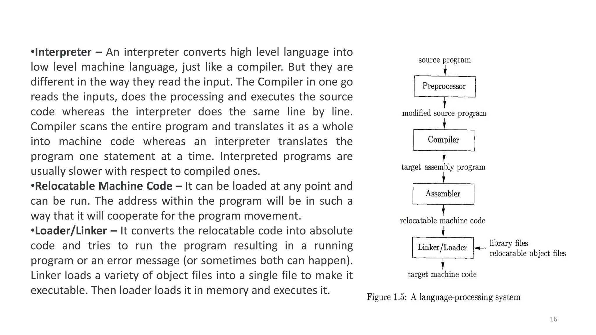 •Interpreter – An interpreter converts high level language into
low level machine language, just like a compiler. But they are
different in the way they read the input. The Compiler in one go
reads the inputs, does the processing and executes the source
code whereas the interpreter does the same line by line.
Compiler scans the entire program and translates it as a whole
into machine code whereas an interpreter translates the
program one statement at a time. Interpreted programs are
usually slower with respect to compiled ones.
•Relocatable Machine Code – It can be loaded at any point and
can be run. The address within the program will be in such a
way that it will cooperate for the program movement.
•Loader/Linker – It converts the relocatable code into absolute
code and tries to run the program resulting in a running
program or an error message (or sometimes both can happen).
Linker loads a variety of object files into a single file to make it
executable. Then loader loads it in memory and executes it.
16
 