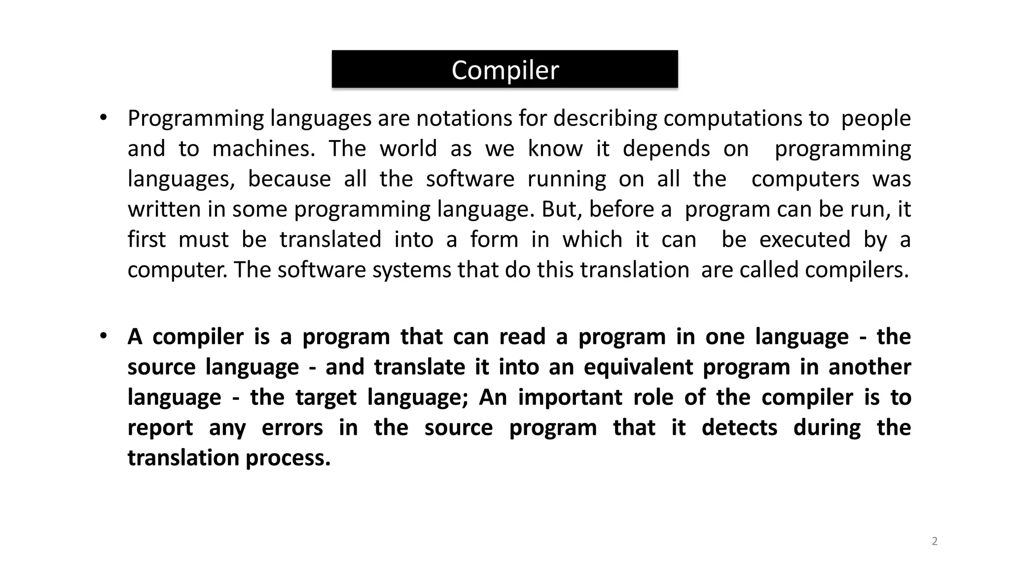 Compiler
• Programming languages are notations for describing computations to people
and to machines. The world as we know it depends on programming
languages, because all the software running on all the computers was
written in some programming language. But, before a program can be run, it
first must be translated into a form in which it can be executed by a
computer. The software systems that do this translation are called compilers.
• A compiler is a program that can read a program in one language - the
source language - and translate it into an equivalent program in another
language - the target language; An important role of the compiler is to
report any errors in the source program that it detects during the
translation process.
2
 