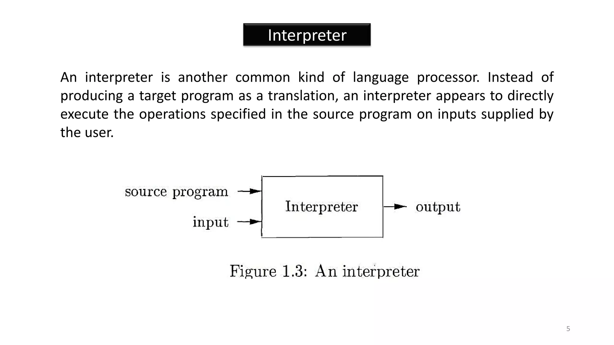 Interpreter
An interpreter is another common kind of language processor. Instead of
producing a target program as a translation, an interpreter appears to directly
execute the operations specified in the source program on inputs supplied by
the user.
5
 