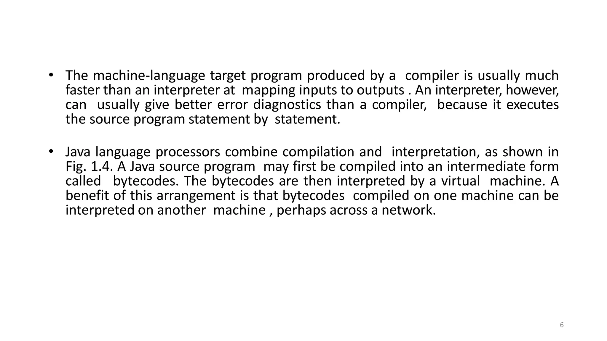 • The machine-language target program produced by a compiler is usually much
faster than an interpreter at mapping inputs to outputs . An interpreter, however,
can usually give better error diagnostics than a compiler, because it executes
the source program statement by statement.
• Java language processors combine compilation and interpretation, as shown in
Fig. 1.4. A Java source program may first be compiled into an intermediate form
called bytecodes. The bytecodes are then interpreted by a virtual machine. A
benefit of this arrangement is that bytecodes compiled on one machine can be
interpreted on another machine , perhaps across a network.
6
 