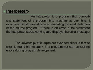 Interpreter:-
An interpreter is a program that converts
one statement of a program into machine at one time. It
executes this statement before translating the next statement
of the source program. If there is an error in the statement,
the interpreter stops working and displays the error message.
The advantage of interpreters over compilers is that an
error is found immediately. The programmer can correct the
errors during program development.
 