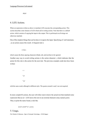 Language Processor Lab manual
Prof. Roshan S. Bhanuse – Dept. of Computer Technology –YCCE Nagpur
ab|cd
4. LEX Actions.
When an expression written as above is matched, LEX executes the corresponding action. This
section describes some features of LEX which aid in writing actions. Note that there is a default
action, which consists of copying the input to the output. This is performed on all strings not
otherwise matched.
One of the simplest things that can be done is to ignore the input. Specifying a C null statement,
; as an action causes this result. A frequent rule is
[ tn] ;
which causes the three spacing characters (blank, tab, and newline) to be ignored.
Another easy way to avoid writing actions is the action character |, which indicates that the
action for this rule is the action for the next rule. The previous example could also have been
written
" "
"t"
"n"
with the same result, although in different style. The quotes around n and t are not required.
In more compLEX actions, the user will often want to know the actual text that matched some
expression like [a-z]+. LEX leaves this text in an external character array named yytext.
Thus, to print the name found, a rule like
[a-z]+ printf("%s", yytext);
5. Usage.
 