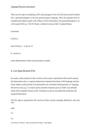 Language Processor Lab manual
Prof. Roshan S. Bhanuse – Dept. of Computer Technology –YCCE Nagpur
There are two steps in compiling a LEX source program. First, the LEX source must be turned
into a generated program in the host general purpose language. Then this program must be
compiled and loaded, usually with a library of LEX subroutines. The generated program is on
a file named LEX.yy.c. The I/O library is defined in terms of the C standard library.
Command:
$ LEX a.l
$ gcc LEX.yy.c –o op.out –ll
$ ./ op.out a.c
ystem administration where text processing is needed.
6. Lex Specification File
In essence, while using lex or flex we have to first create a specification file (used to specify
the tokenization rules, i.e regular expressions to represent the tokens of the language and also
Code, called as rules) and has to be presented to lex command which generates a C language
file known as lex.yy.c ( in which yylex() and other functions given in Table 2 are defined)
which when compiled with gcc (with –lfl option) we get an executable file which does the
required tokenization.
The flex input or specification file consists of three sections namingly definitions, rules and
user
code.
%{
%}
 