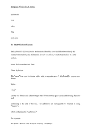 Language Processor Lab manual
Prof. Roshan S. Bhanuse – Dept. of Computer Technology –YCCE Nagpur
definitions
%%
rules
%%
user code
6.1 The Definitions Section:
The definitions section contains declarations of simple name definitions to simplify the
scanner specification, and declarations of start conditions, which are explained in a later
section.
Name definitions have the form:
Name definition
The "name" is a word beginning with a letter or an underscore ('_') followed by zero or more
letters,
digits,
'_', or ''
(dash). The definition is taken to begin at the first nonwhite space character following the name
and
continuing to the end of the line. The definition can subsequently be referred to using
"{name}",
which will expand to "(definition)".
For example,
 