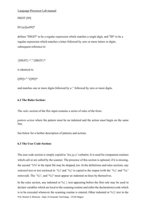 Language Processor Lab manual
Prof. Roshan S. Bhanuse – Dept. of Computer Technology –YCCE Nagpur
DIGIT [09]
ID [az][az09]*
defines "DIGIT" to be a regular expression which matches a single digit, and "ID" to be a
regular expression which matches a letter followed by zero or more letters or digits.
subsequent reference to
{DIGIT}+"."{DIGIT}*
is identical to
([09])+"."([09])*
and matches one or more digits followed by a '.' followed by zero or more digits.
6.2 The Rules Section:
The rules section of the flex input contains a series of rules of the form:
pattern action where the pattern must be un indented and the action must begin on the same
line.
See below for a further description of patterns and actions.
6.3 The User Code Section:
The user code section is simply copied to `lex.yy.c' verbatim. It is used for companion routines
which call or are called by the scanner. The presence of this section is optional; if it is missing,
the second `%%' in the input file may be skipped, too. In the definitions and rules sections, any
indented text or text enclosed in `%{' and `%}' is copied to the output (with the `%{‘ and ‘%}’
removed). The `%{‘, and ‘%}'' must appear un indented on lines by themselves.
In the rules section, any indented or %{ } text appearing before the first rule may be used to
declare variables which are local to the scanning routine and (after the declarations) code which
is to be executed whenever the scanning routine is entered. Other indented or %{} text in the
 