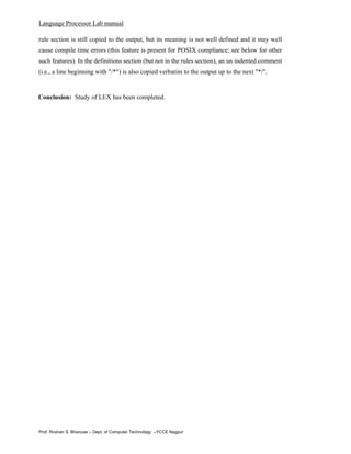 Language Processor Lab manual
Prof. Roshan S. Bhanuse – Dept. of Computer Technology –YCCE Nagpur
rule section is still copied to the output, but its meaning is not well defined and it may well
cause compile time errors (this feature is present for POSIX compliance; see below for other
such features). In the definitions section (but not in the rules section), an un indented comment
(i.e., a line beginning with "/*") is also copied verbatim to the output up to the next "*/".
Conclusion: Study of LEX has been completed.
 