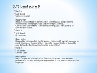 * Band 6
* Skill level
Competent user
Description
Has generally effective command of the language despite some
inaccuracies, inappropriacies and misunderstandings.
Can use and understand fairly complex language, particularly in
familiar situations.
* Band 5
* Skill level
Modest user
Description
Has partial command of the language, coping with overall meaning in
most situations, though is likely to make many mistakes. Should be
able to handle basic communication in own field.
* Band 4
* Skill level
Limited user
Description
Basic competence is limited to familiar situations. Has frequent
problems in understanding and expression. Is not able to use complex
language.
 
