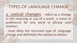TYPES OF LANGUAGE CHANGE
a. Lexical changes - refers to a change
in the meaning or use of a word, a move of
preference for one word or phrase over
another;
- most likely the recurrent type of language
change and definitely the easiest to detect.
 
