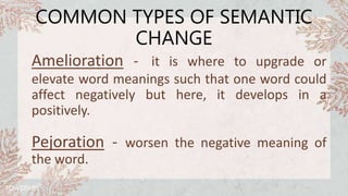 COMMON TYPES OF SEMANTIC
CHANGE
Amelioration - it is where to upgrade or
elevate word meanings such that one word could
affect negatively but here, it develops in a
positively.
Pejoration - worsen the negative meaning of
the word.
 