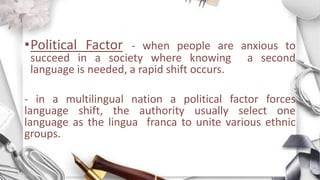 •Political Factor - when people are anxious to
succeed in a society where knowing a second
language is needed, a rapid shift occurs.
- in a multilingual nation a political factor forces
language shift, the authority usually select one
language as the lingua franca to unite various ethnic
groups.
 