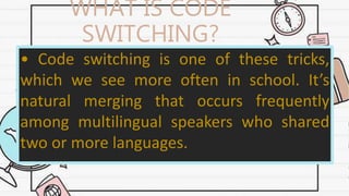WHAT IS CODE
SWITCHING?
• Code switching is one of these tricks,
which we see more often in school. It’s
natural merging that occurs frequently
among multilingual speakers who shared
two or more languages.
 