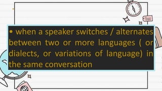 •
• when a speaker switches / alternates
between two or more languages ( or
dialects, or variations of language) in
the same conversation
 