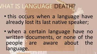 WHAT IS LANGUAGE DEATH?
• this occurs when a language have
already lost its last native speaker;
• when a certain language have no
written documents, or none of the
people are aware about the
language.
 