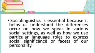 • Sociolinguistics is essential because it
helps us understand the differences
occur on how we speak in various
social settings, as well as how we use
particular language roles to express
social significance or facets of our
personality.
 