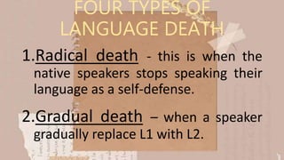 FOUR TYPES OF
LANGUAGE DEATH
1.Radical death - this is when the
native speakers stops speaking their
language as a self-defense.
2.Gradual death – when a speaker
gradually replace L1 with L2.
 
