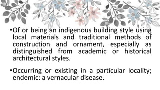 •Of or being an indigenous building style using
local materials and traditional methods of
construction and ornament, especially as
distinguished from academic or historical
architectural styles.
•Occurring or existing in a particular locality;
endemic: a vernacular disease.
 