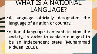 WHAT IS A NATIONAL
LANGUAGE?
•A language officially designated the
language of a nation or country.
•national language is meant to bind the
society, in order to achieve our goal to
be an independent state (Muhammad
Ridwan, 2018).
 