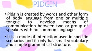 PIDGIN
• Pidgin is created by words and other form
of body language from one or multiple
tongue to develop means of
communication between two or group of
speakers with no common language.
• It is a mode of interaction used in specific
scenarios and it only has small vocabulary
and simple grammatical structure.
 
