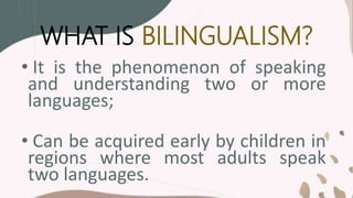 WHAT IS BILINGUALISM?
• It is the phenomenon of speaking
and understanding two or more
languages;
• Can be acquired early by children in
regions where most adults speak
two languages.
 