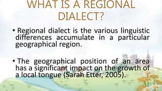 WHAT IS A REGIONAL
DIALECT?
• Regional dialect is the various linguistic
differences accumulate in a particular
geographical region.
• The geographical position of an area
has a significant impact on the growth of
a local tongue (Sarah Etter, 2005).
 