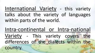 International Variety - this variety
talks about the variety of languages
within parts of the world.
Intra-continental or Intra-national
Variety - This variety covers the
differences of the dialects within the
country.
 