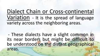Dialect Chain or Cross-continental
Variation - It is the spread of language
variety across the neighboring areas.
- These dialects have a slight common in
its near borders but might be difficult to
be understood on the distant geographical
areas.
 