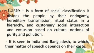 • Caste – is a form of social classification it
divides the people by their endogamy,
hereditary transmission, ritual status in a
hierarchy, and customary social interaction
and exclusion based on cultural notions of
purity and pollution.
- It is seen in India and Bangladesh, to which,
their matter of speech depends on their caste.
 