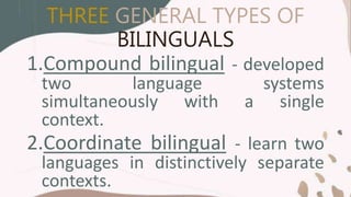 THREE GENERAL TYPES OF
BILINGUALS
1.Compound bilingual - developed
two language systems
simultaneously with a single
context.
2.Coordinate bilingual - learn two
languages in distinctively separate
contexts.
 