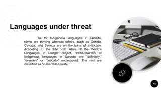 As for Indigenous languages in Canada,
some are thriving whereas others, such as Oneida,
Cayuga, and Seneca are on the brink of extinction.
According to the UNESCO Atlas of the World’s
Languages in Danger project, “three-quarters of
Indigenous languages in Canada are “definitely,”
“severely” or “critically” endangered. The rest are
classified as “vulnerable/unsafe.”
Languages under threat
10
 