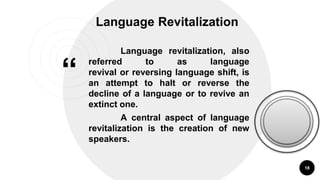 “
Language Revitalization
18
Language revitalization, also
referred to as language
revival or reversing language shift, is
an attempt to halt or reverse the
decline of a language or to revive an
extinct one.
A central aspect of language
revitalization is the creation of new
speakers.
 