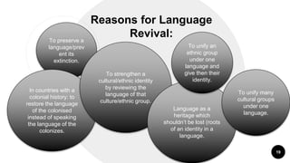 “
Reasons for Language
Revival:
19
To preserve a
language/prev
ent its
extinction.
In countries with a
colonial history: to
restore the language
of the colonised
instead of speaking
the language of the
colonizes.
To strengthen a
cultural/ethnic identity
by reviewing the
language of that
culture/ethnic group.
Language as a
heritage which
shouldn’t be lost (roots
of an identity in a
language.
To unify an
ethnic group
under one
language and
give then their
identity.
To unify many
cultural groups
under one
language.
 