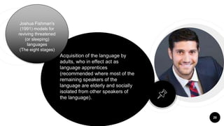 20
Acquisition of the language by
adults, who in effect act as
language apprentices
(recommended where most of the
remaining speakers of the
language are elderly and socially
isolated from other speakers of
the language).
Joshua Fishman's
(1991) models for
reviving threatened
(or sleeping)
languages
(The eight stages)
 