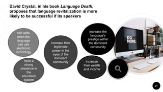 David Crystal, in his book Language Death,
proposes that language revitalization is more
likely to be successful if its speakers
21
increase the
language's
prestige within
the dominant
community
increase
their wealth
and income
increase their
legitimate
power in the
eyes of the
dominant
communityhave a
strong
presence in
the
education
system
can write
down the
language
can use
electronic
technology
 
