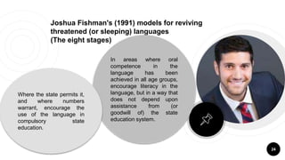 Joshua Fishman's (1991) models for reviving
threatened (or sleeping) languages
(The eight stages)
24
In areas where oral
competence in the
language has been
achieved in all age groups,
encourage literacy in the
language, but in a way that
does not depend upon
assistance from (or
goodwill of) the state
education system.
Where the state permits it,
and where numbers
warrant, encourage the
use of the language in
compulsory state
education.
 