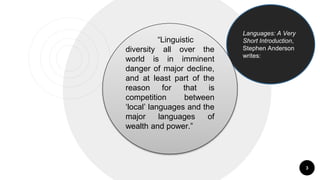 3
Languages: A Very
Short Introduction,
Stephen Anderson
writes:
“Linguistic
diversity all over the
world is in imminent
danger of major decline,
and at least part of the
reason for that is
competition between
‘local’ languages and the
major languages of
wealth and power.”
 