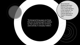 “Endangered languages are those
that are not being taught to children
by their parents and are not being
used actively in everyday matters.”
Mona Domosh,
Roderick Neumann,
Patricia Price, and
Terry Jordon-Bychkov,
in their textbook The
Human Mosaic: A
Cultural Approach to
Human Geography,
write:
 