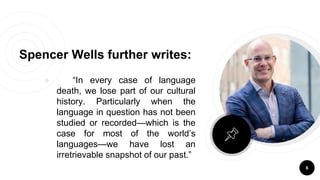 Spencer Wells further writes:
￮ “In every case of language
death, we lose part of our cultural
history. Particularly when the
language in question has not been
studied or recorded—which is the
case for most of the world’s
languages—we have lost an
irretrievable snapshot of our past.”
6
 