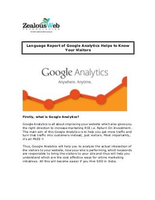 Firstly, what is Google Analytics?
Google Analytics is all about improving your website which also gives you
the right direction to increase marketing ROI i.e. Return On Investment.
The main aim of this Google Analytics is to help you get more traffic and
turn that traffic into customers instead, just visitors. Most importantly,
it's all FREE !!
Thus, Google Analytics will help you to analyze the actual interaction of
the visitors to your website, how your site is performing, which keywords
are responsible to bring the visitors to your site and thus will help you
understand which are the cost effective ways for online marketing
initiatives. All this will become easier if you Hire SEO in India.
Language Report of Google Analytics Helps to Know
Your Visitors
 