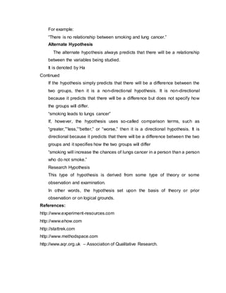 For example:
“There is no relationship between smoking and lung cancer.”
Alternate Hypothesis
The alternate hypothesis always predicts that there will be a relationship
between the variables being studied.
It is denoted by Ha
Continued
If the hypothesis simply predicts that there will be a difference between the
two groups, then it is a non-directional hypothesis. It is non-directional
because it predicts that there will be a difference but does not specify how
the groups will differ.
“smoking leads to lungs cancer”
If, however, the hypothesis uses so-called comparison terms, such as
“greater,”“less,”“better,” or “worse,” then it is a directional hypothesis. It is
directional because it predicts that there will be a difference between the two
groups and it specifies how the two groups will differ
“smoking will increase the chances of lungs cancer in a person than a person
who do not smoke.”
Research Hypothesis
This type of hypothesis is derived from some type of theory or some
observation and examination.
In other words, the hypothesis set upon the basis of theory or prior
observation or on logical grounds.
References:
http://www.experiment-resources.com
http://www.ehow.com
http://stattrek.com
http://www.methodspace.com
http://www.aqr.org.uk – Association of Qualitative Research.
 