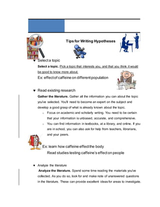Tips for Writing Hypotheses
 Selecta topic
Select a topic. Pick a topic that interests you, and that you think it would
be good to know more about.
Ex: effectof caffeine on differentpopulation
 Read existing research
Gather the literature. Gather all the information you can about the topic
you've selected. You'll need to become an expert on the subject and
develop a good grasp of what is already known about the topic.
o Focus on academic and scholarly writing. You need to be certain
that your information is unbiased, accurate, and comprehensive.
o You can find information in textbooks, at a library, and online. If you
are in school, you can also ask for help from teachers, librarians,
and your peers.
Ex: learn how caffeine effectthe body
Read studies testing caffeine’s effecton people
 Analyze the literature
Analyze the literature. Spend some time reading the materials you've
collected. As you do so, look for and make note of unanswered questions
in the literature. These can provide excellent ideas for areas to investigate.
 