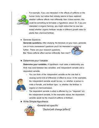 o For example, if you are interested in the effects of caffeine on the
human body, but notice that nobody seems to have explored
whether caffeine affects men differently than it does women, this
could be something to formulate a hypothesis about. Or, if you are
interested in organic farming, you might notice that no one has
tested whether organic fertilizer results in different growth rates for
plants than chemical fertilizer.
 Generate Questions
Generate questions. After studying the literature on your topic, generate
one or more unanswered questions you'd be interested in exploring
further. These are your research questions.
Ex: "Does caffeine affect women differently than men?"
 Determine your Variable
Determine your variables. A hypothesis must state a relationship you
think may exist between two variables: and independent variable and a
dependent variable.
o You can think of the independent variable as the one that is
causing some kind of difference or effect to occur. In the examples,
the independent variable would be sex, i.e. whether a person is
male or female, and fertilizer type, i.e. whether the fertilizer is
organic or chemical-based.
o The dependent variable is what is affected by (i.e. "depends" on)
the independent variable. In the examples above, the dependent
variable would be the impact of caffeine or fertilizer.
 Write Simple Hypothesis
-General not specific
“[factor]will change [effect]”
 